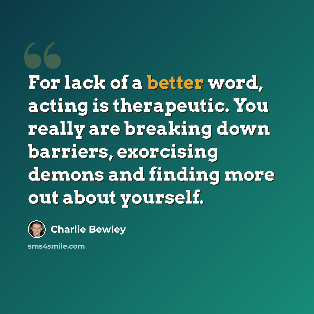 “For lack of a better word, acting is therapeutic. You really are breaking down barriers, exorcising demons and finding more out about yourself.” quote by Charlie Bewley
