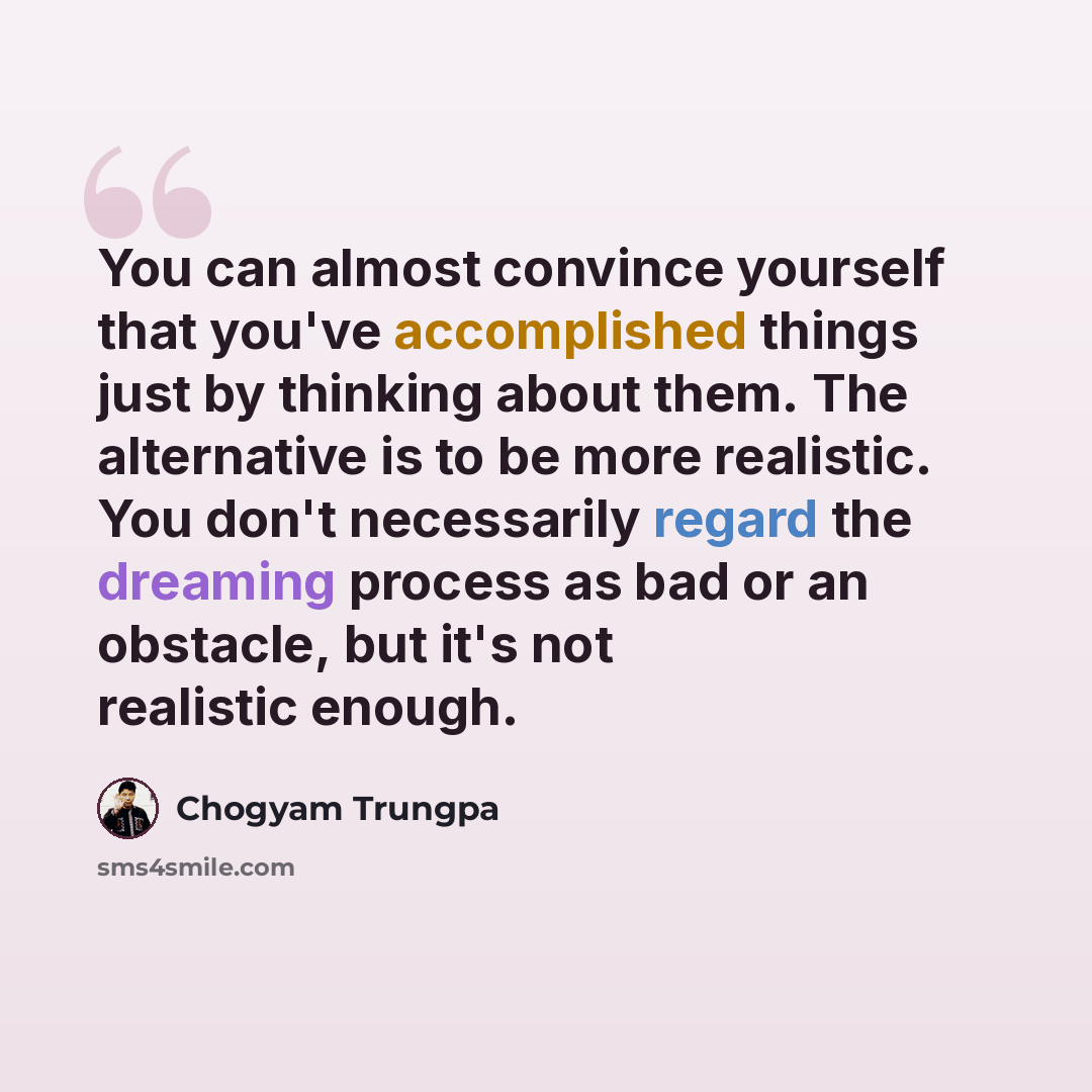 “You can almost convince yourself that you've accomplished things just by thinking about them. The alternative is to be more realistic. You don't necessarily regard the dreaming process as bad or an obstacle, but it's not realistic enough.” quote by Chogyam Trungpa