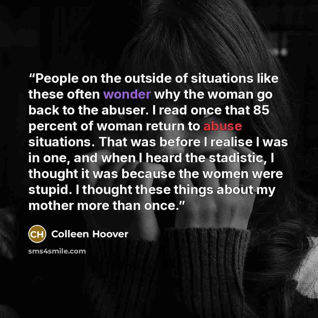 “People on the outside of situations like these often wonder why the woman go back to the abuser. I read once that 85 percent of woman return to abuse situations. That was before I realise I was in one, and when I heard the stadistic, I thought it was because the women were stupid. I thought these…” quote by Colleen Hoover