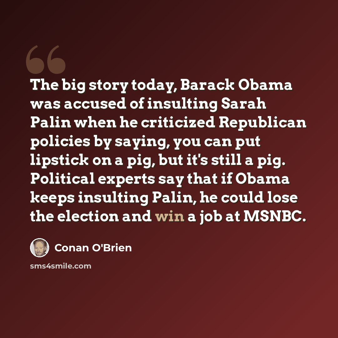 “The big story today, Barack Obama was accused of insulting Sarah Palin when he criticized Republican policies by saying, you can put lipstick on a pig, but it's still a pig. Political experts say that if Obama keeps insulting Palin, he could lose the election and win a job at MSNBC.” quote by Conan O'Brien