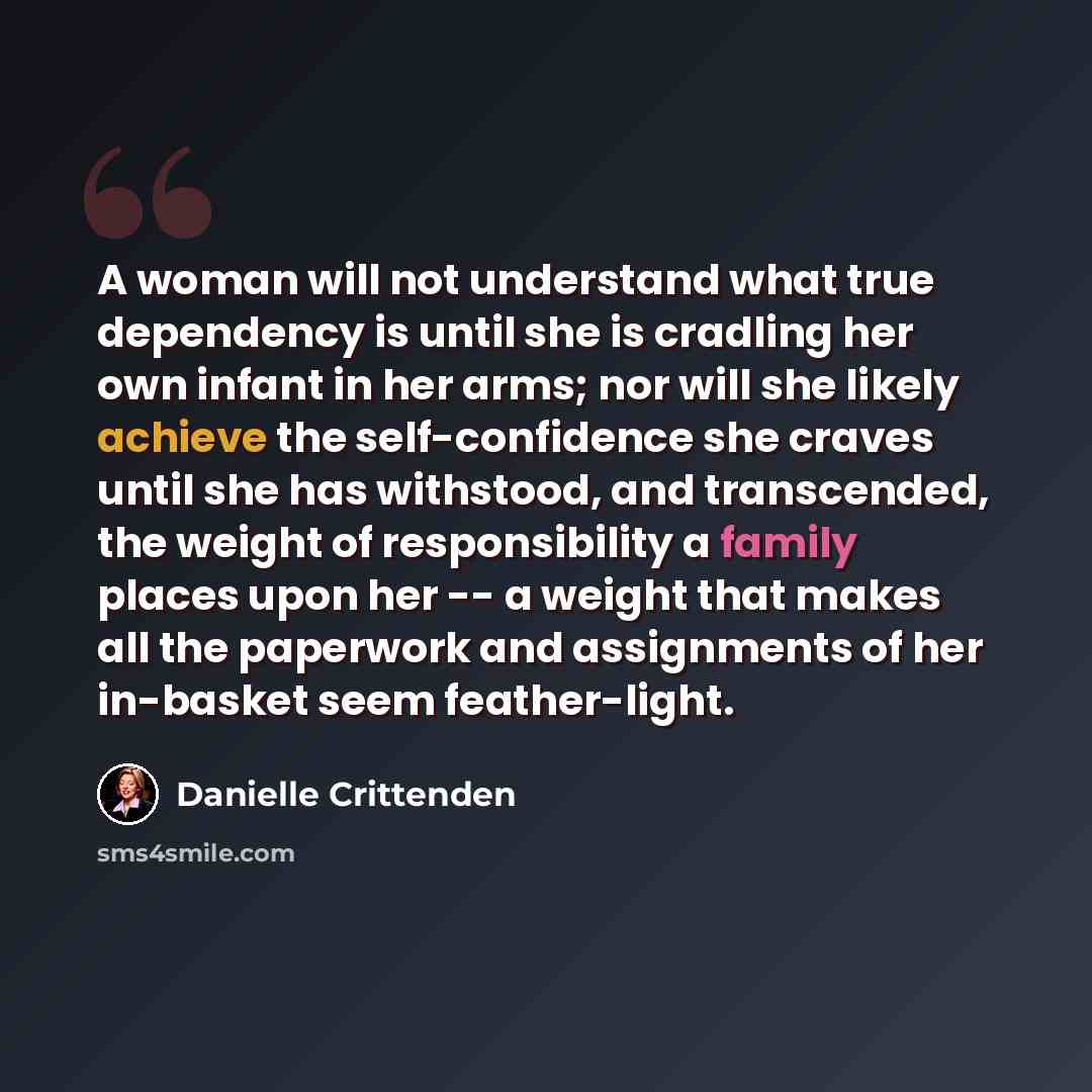 “A woman will not understand what true dependency is until she is cradling her own infant in her arms; nor will she likely achieve the self-confidence she craves until she has withstood, and transcended, the weight of responsibility a family places upon her -- a weight that makes all the paperwork…” quote by Danielle Crittenden