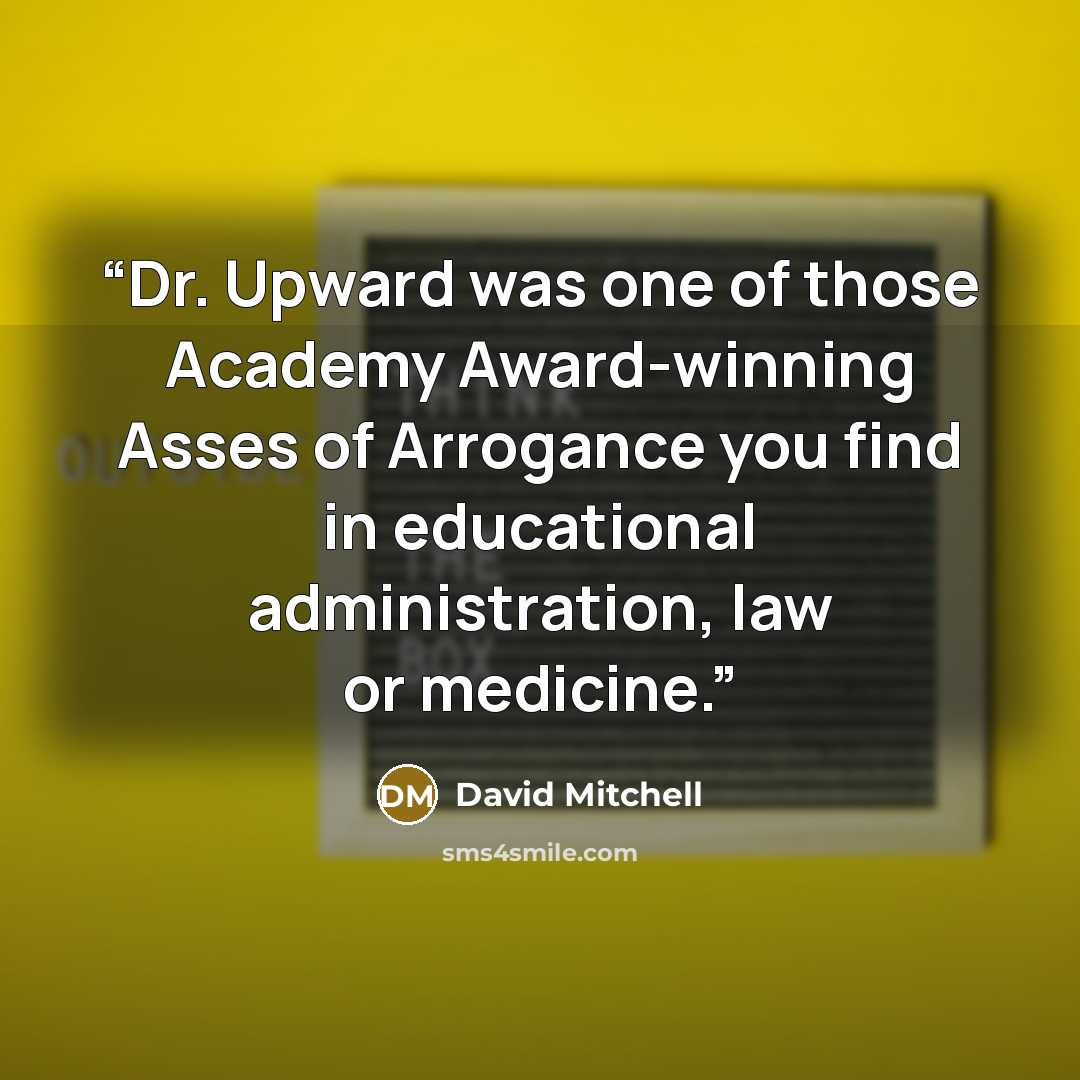“Dr. Upward was one of those Academy Award-winning Asses of Arrogance you find in educational administration, law or medicine.” quote by David Mitchell