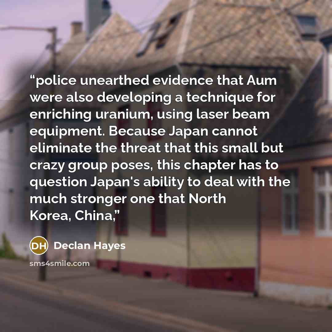 “police unearthed evidence that Aum were also developing a technique for enriching uranium, using laser beam equipment. Because Japan cannot eliminate the threat that this small but crazy group poses, this chapter has to question Japan's ability to deal with the much stronger one that North Korea…” quote by Declan Hayes