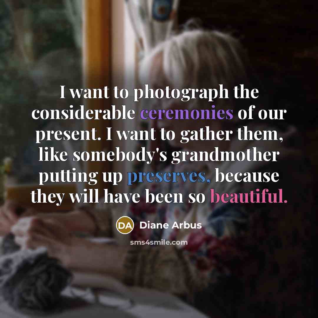 “I want to photograph the considerable ceremonies of our present. I want to gather them, like somebody's grandmother putting up preserves, because they will have been so beautiful.” quote by Diane Arbus