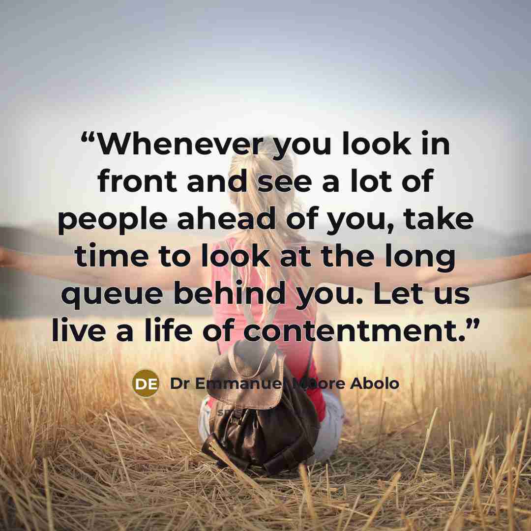 “Whenever you look in front and see a lot of people ahead of you, take time to look at the long queue behind you. Let us live a life of contentment.” quote by Dr Emmanuel Moore Abolo