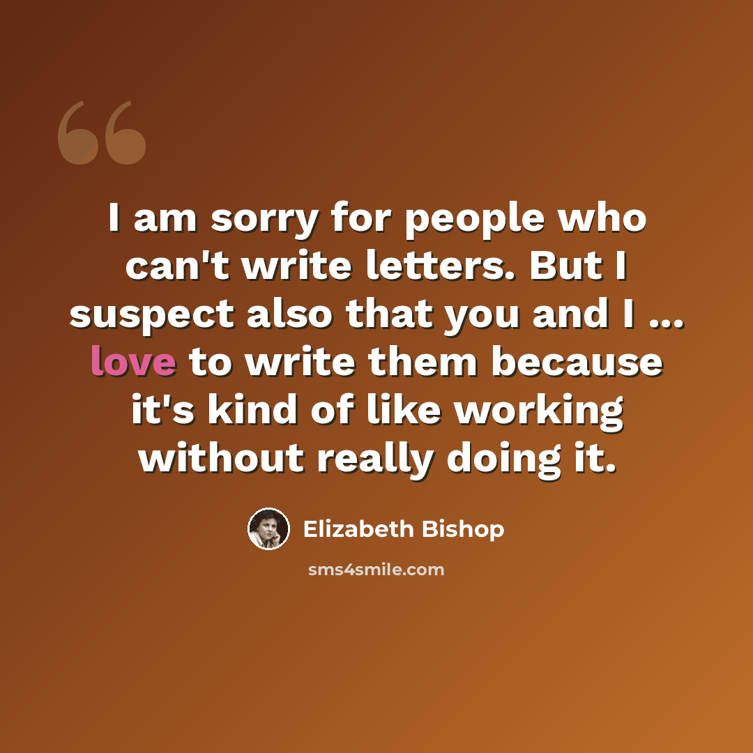 “I am sorry for people who can't write letters. But I suspect also that you and I ... love to write them because it's kind of like working without really doing it.” quote by Elizabeth Bishop