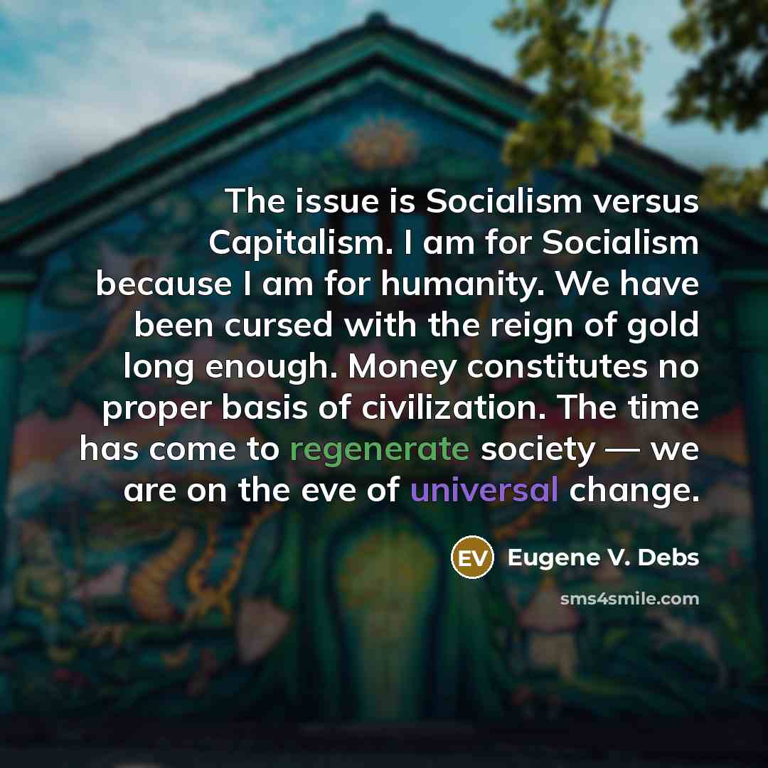“The issue is Socialism versus Capitalism. I am for Socialism because I am for humanity. We have been cursed with the reign of gold long enough. Money constitutes no proper basis of civilization. The time has come to regenerate society — we are on the eve of universal change.” quote by Eugene V. Debs