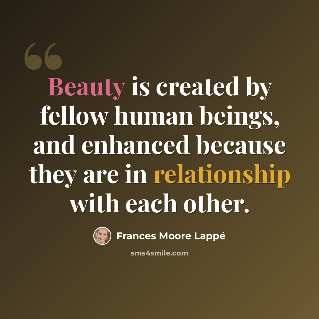“Beauty is created by fellow human beings, and enhanced because they are in relationship with each other.” quote by Frances Moore Lappé