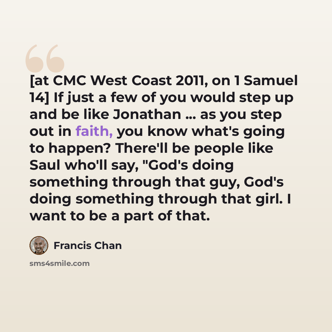 “[at CMC West Coast 2011, on 1 Samuel 14] If just a few of you would step up and be like Jonathan ... as you step out in faith, you know what's going to happen? There'll be people like Saul who'll say, "God's doing something through that guy, God's doing something through that girl. I want to be a…” quote by Francis Chan