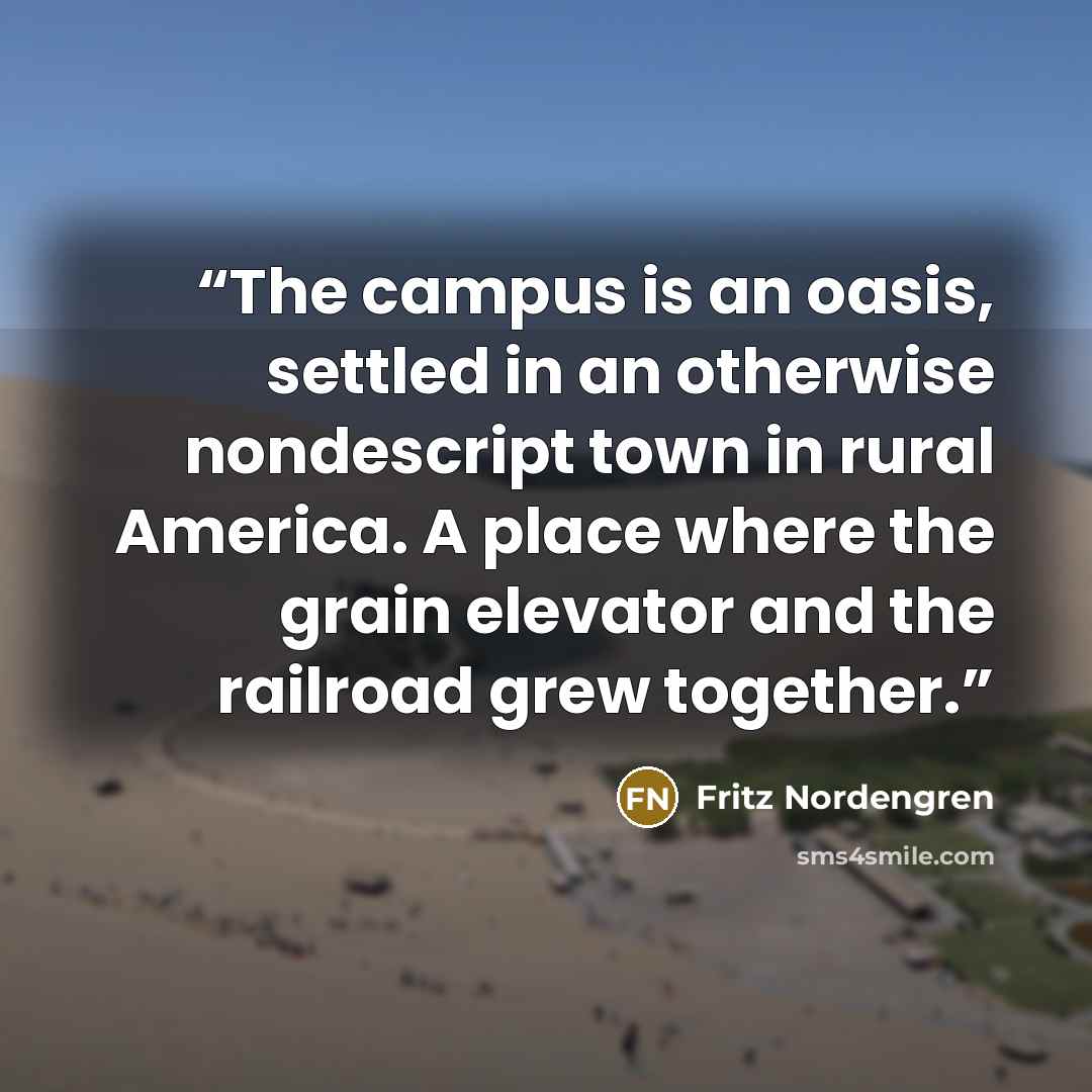 “The campus is an oasis, settled in an otherwise nondescript town in rural America. A place where the grain elevator and the railroad grew together.” quote by Fritz Nordengren