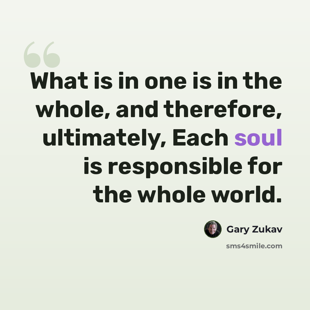 “What is in one is in the whole, and therefore, ultimately, Each soul is responsible for the whole world.” quote by Gary Zukav