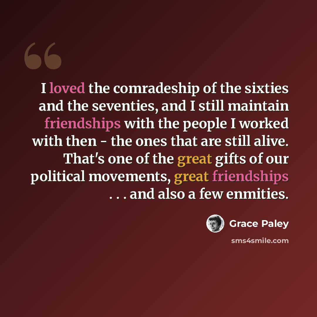 “I loved the comradeship of the sixties and the seventies, and I still maintain friendships with the people I worked with then - the ones that are still alive. That's one of the great gifts of our political movements, great friendships . . . and also a few enmities.” quote by Grace Paley