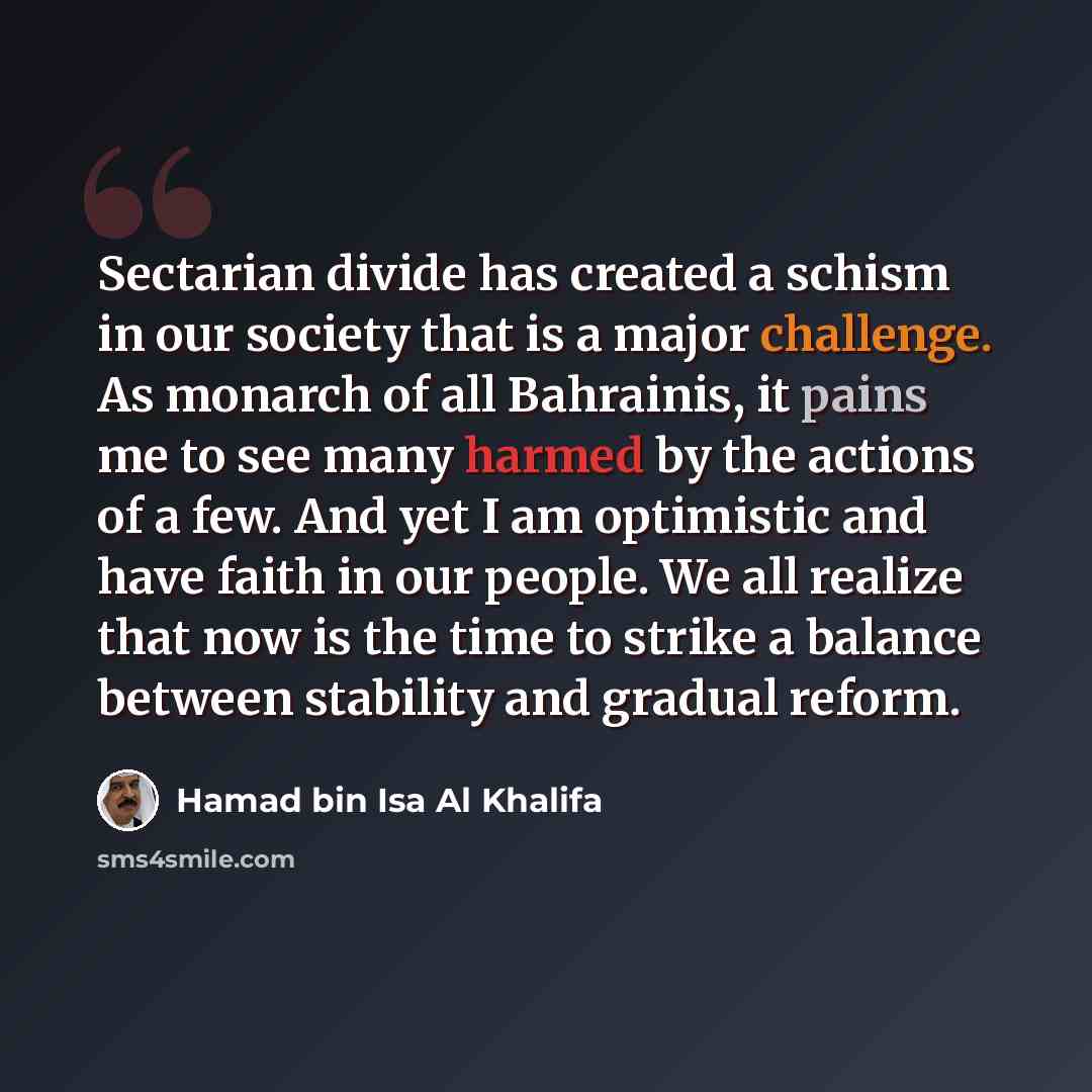 “Sectarian divide has created a schism in our society that is a major challenge. As monarch of all Bahrainis, it pains me to see many harmed by the actions of a few. And yet I am optimistic and have faith in our people. We all realize that now is the time to strike a balance between stability and…” quote by Hamad bin Isa Al Khalifa
