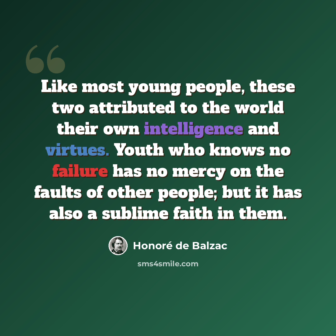 “Like most young people, these two attributed to the world their own intelligence and virtues. Youth who knows no failure has no mercy on the faults of other people; but it has also a sublime faith in them.” quote by Honore de Balzac