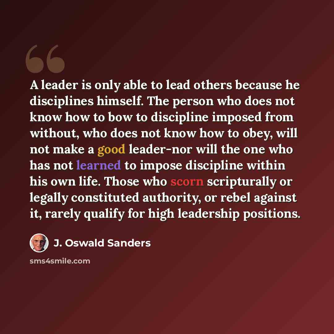 “A leader is only able to lead others because he disciplines himself. The person who does not know how to bow to discipline imposed from without, who does not know how to obey, will not make a good leader-nor will the one who has not learned to impose discipline within his own life. Those who scorn…” quote by J. Oswald Sanders