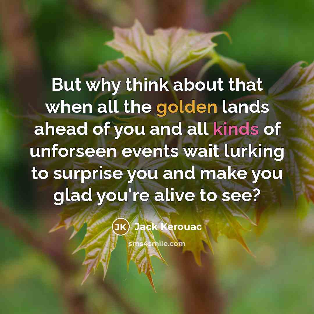 “But why think about that when all the golden lands ahead of you and all kinds of unforseen events wait lurking to surprise you and make you glad you're alive to see?” quote by Jack Kerouac