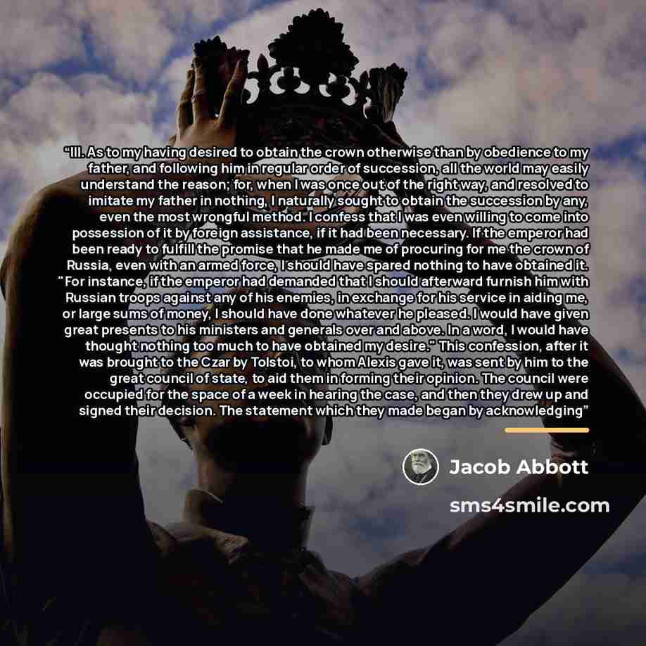 “III. As to my having desired to obtain the crown otherwise than by obedience to my father, and following him in regular order of succession, all the world may easily understand the reason; for, when I was once out of the right way, and resolved to imitate my father in nothing, I naturally sought…” quote by Jacob Abbott