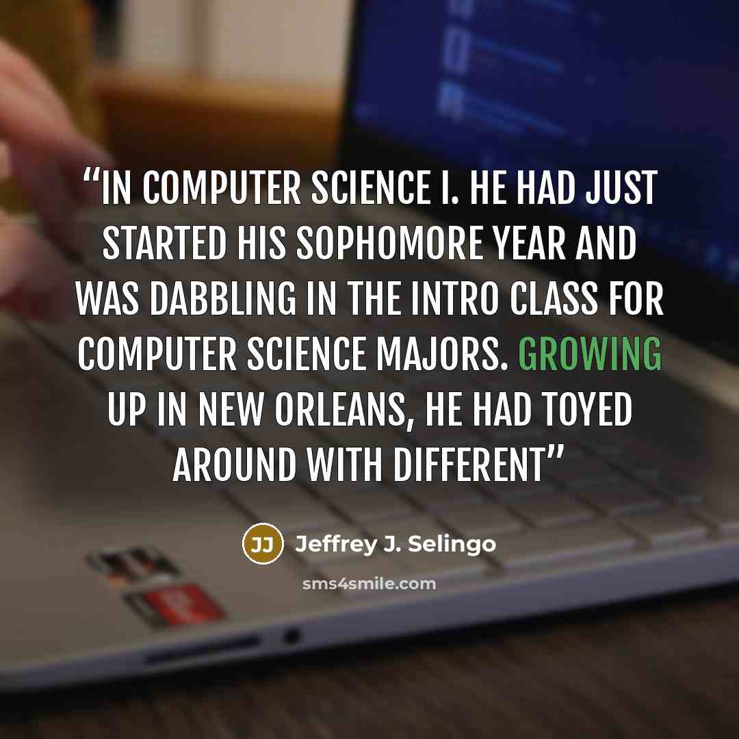 “in Computer Science I. He had just started his sophomore year and was dabbling in the intro class for computer science majors. Growing up in New Orleans, he had toyed around with different” quote by Jeffrey J. Selingo