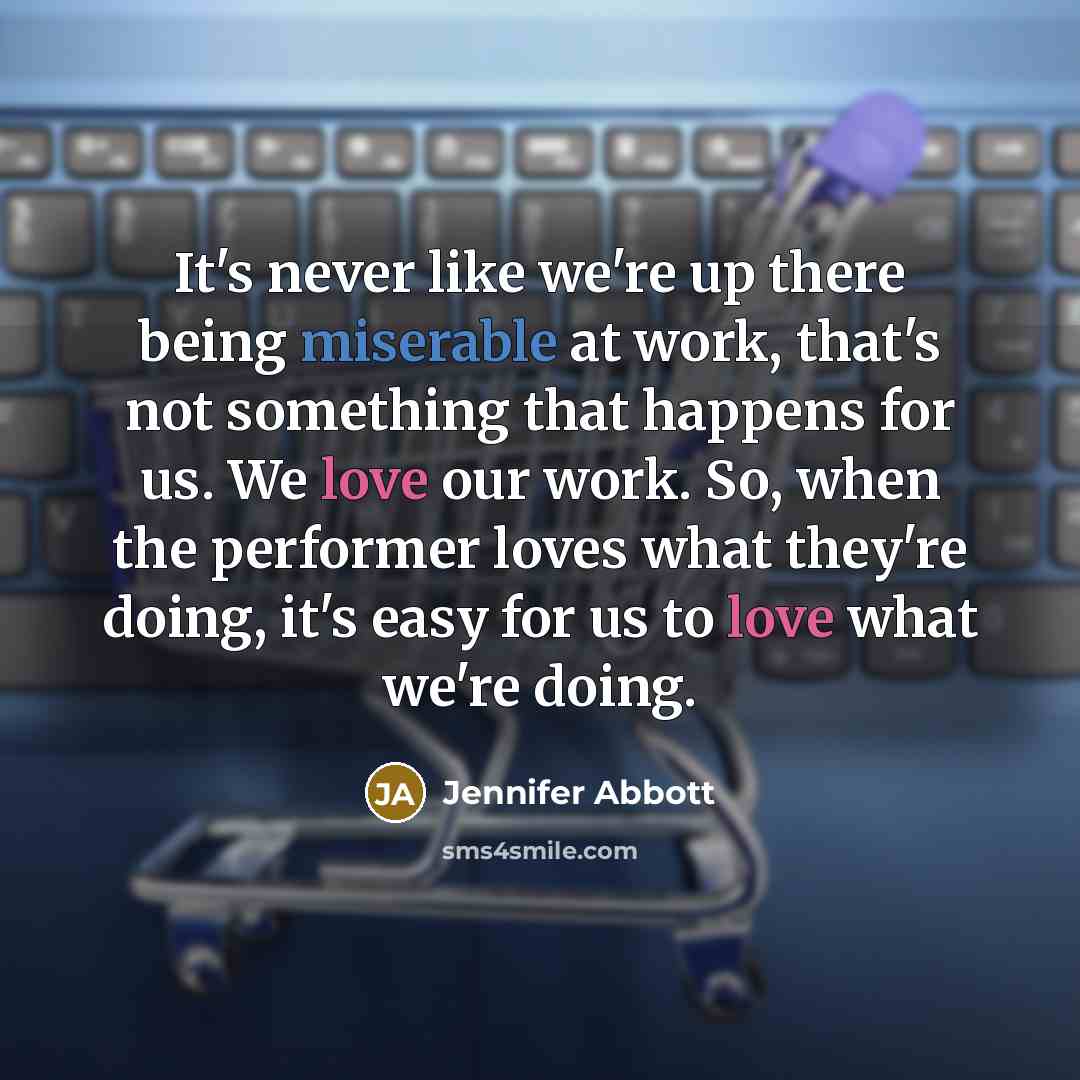 “It's never like we're up there being miserable at work, that's not something that happens for us. We love our work. So, when the performer loves what they're doing, it's easy for us to love what we're doing.” quote by Jennifer Abbott