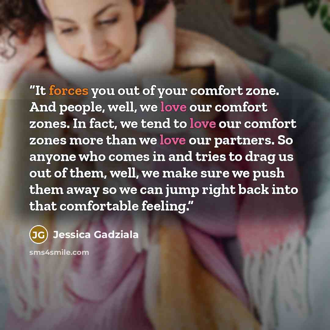 “It forces you out of your comfort zone. And people, well, we love our comfort zones. In fact, we tend to love our comfort zones more than we love our partners. So anyone who comes in and tries to drag us out of them, well, we make sure we push them away so we can jump right back into that…” quote by Jessica Gadziala