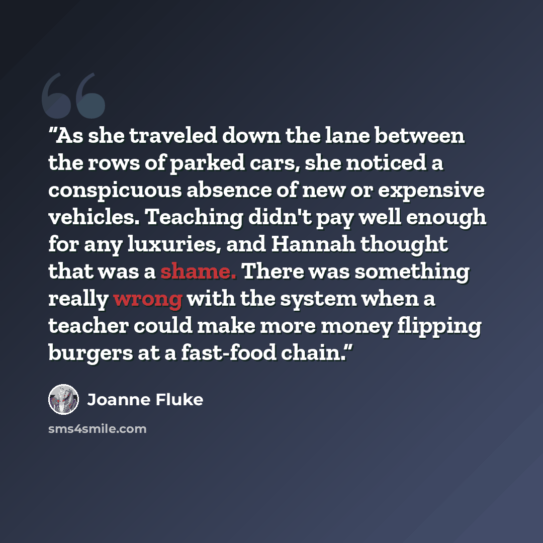 “As she traveled down the lane between the rows of parked cars, she noticed a conspicuous absence of new or expensive vehicles. Teaching didn't pay well enough for any luxuries, and Hannah thought that was a shame. There was something really wrong with the system when a teacher could make more…” quote by Joanne Fluke