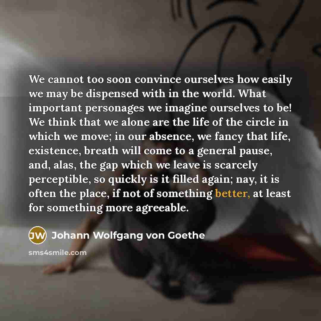 “We cannot too soon convince ourselves how easily we may be dispensed with in the world. What important personages we imagine ourselves to be! We think that we alone are the life of the circle in which we move; in our absence, we fancy that life, existence, breath will come to a general pause, and…” quote by Johann Wolfgang von Goethe