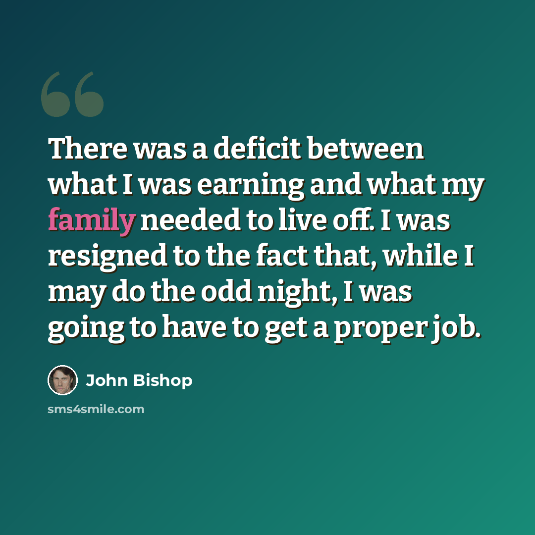 “There was a deficit between what I was earning and what my family needed to live off. I was resigned to the fact that, while I may do the odd night, I was going to have to get a proper job.” quote by John Bishop