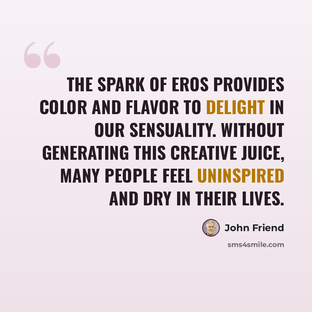 “The spark of eros provides color and flavor to delight in our sensuality. Without generating this creative juice, many people feel uninspired and dry in their lives.” quote by John Friend
