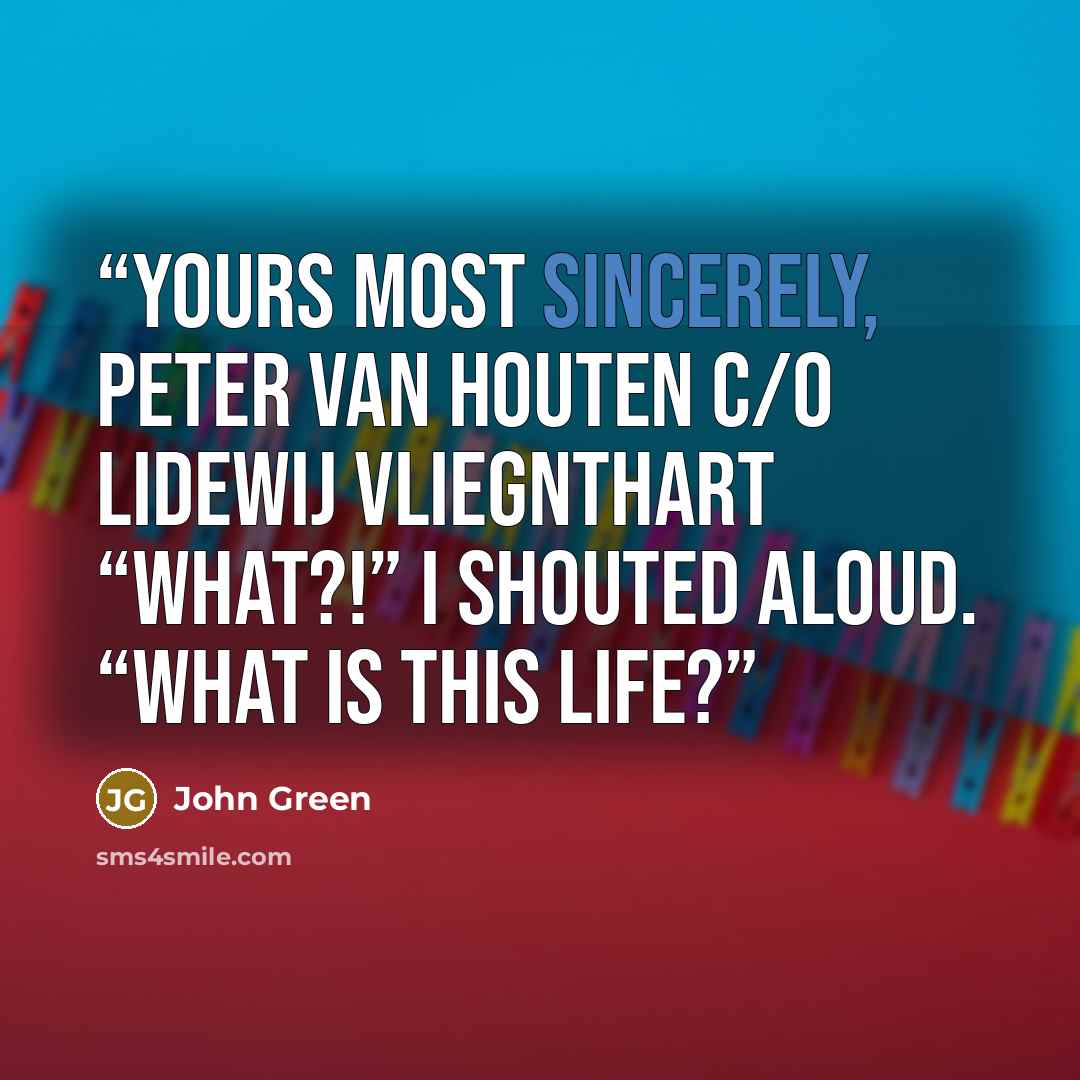 “Yours most sincerely, Peter Van Houten c/o Lidewij Vliegnthart “WHAT?!” I shouted aloud. “WHAT IS THIS LIFE?” quote by John Green