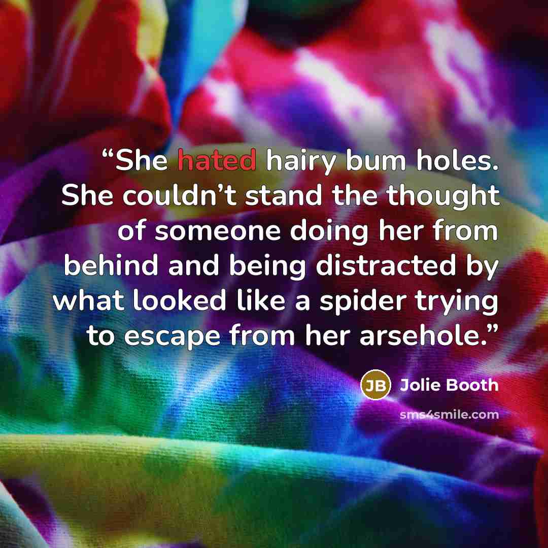 “She hated hairy bum holes. She couldn’t stand the thought of someone doing her from behind and being distracted by what looked like a spider trying to escape from her arsehole.” quote by Jolie Booth