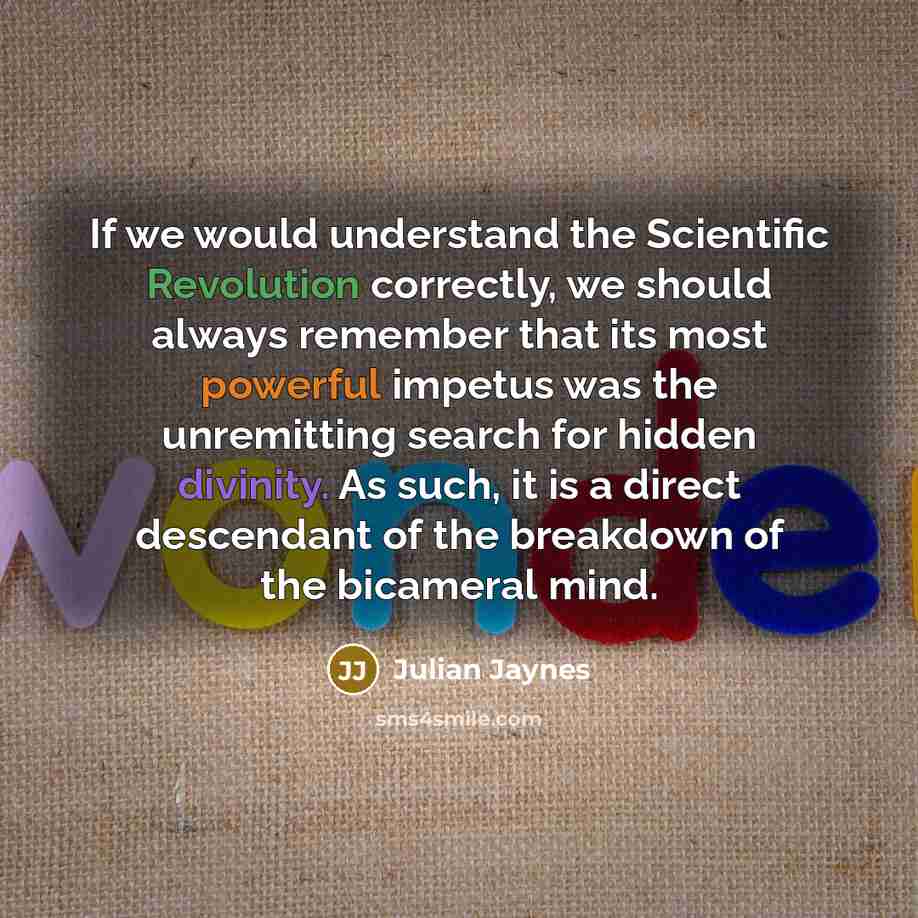 “If we would understand the Scientific Revolution correctly, we should always remember that its most powerful impetus was the unremitting search for hidden divinity. As such, it is a direct descendant of the breakdown of the bicameral mind.” quote by Julian Jaynes