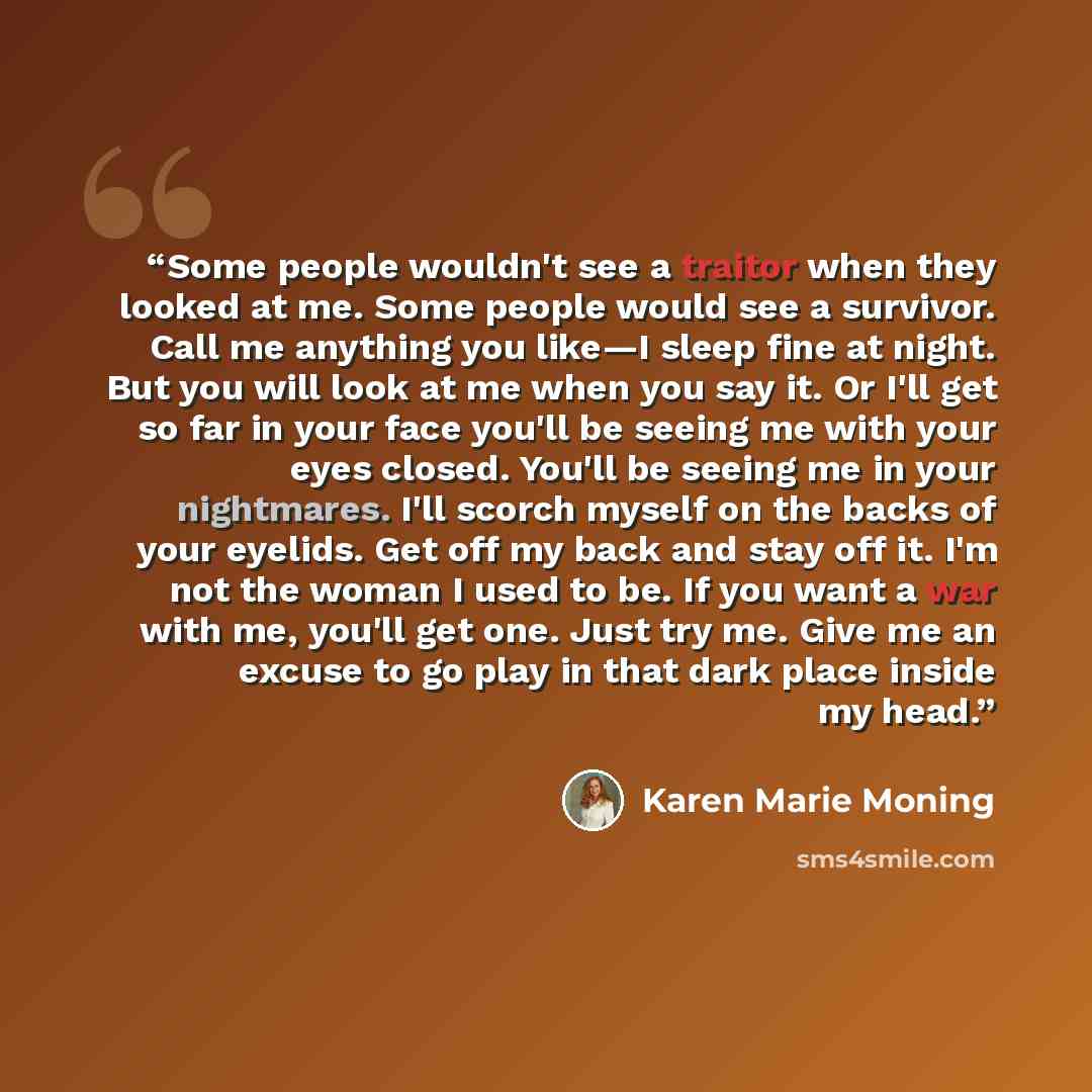 “Some people wouldn't see a traitor when they looked at me. Some people would see a survivor. Call me anything you like—I sleep fine at night. But you will look at me when you say it. Or I'll get so far in your face you'll be seeing me with your eyes closed. You'll be seeing me in your nightmares…” quote by Karen Marie Moning
