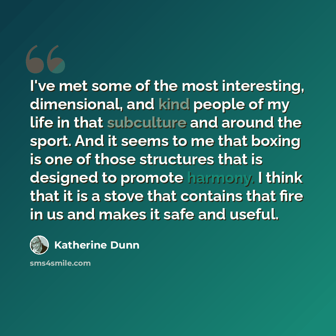 “I've met some of the most interesting, dimensional, and kind people of my life in that subculture and around the sport. And it seems to me that boxing is one of those structures that is designed to promote harmony. I think that it is a stove that contains that fire in us and makes it safe and…” quote by Katherine Dunn