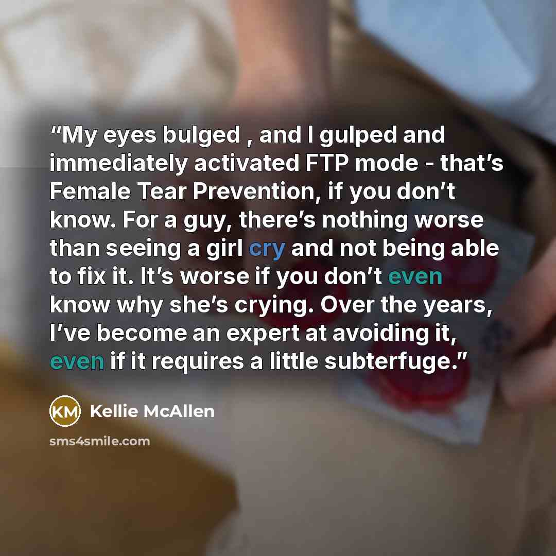 “My eyes bulged , and I gulped and immediately activated FTP mode - that’s Female Tear Prevention, if you don’t know. For a guy, there’s nothing worse than seeing a girl cry and not being able to fix it. It’s worse if you don’t even know why she’s crying. Over the years, I’ve become an expert at…” quote by Kellie McAllen