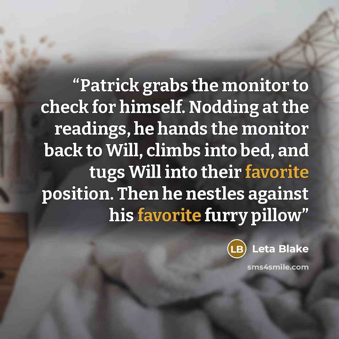 “Patrick grabs the monitor to check for himself. Nodding at the readings, he hands the monitor back to Will, climbs into bed, and tugs Will into their favorite position. Then he nestles against his favorite furry pillow” quote by Leta Blake