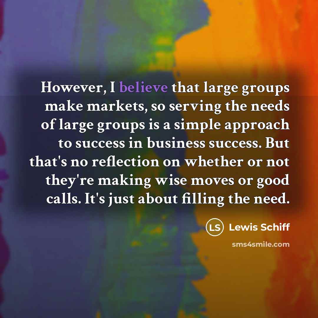 “However, I believe that large groups make markets, so serving the needs of large groups is a simple approach to success in business success. But that's no reflection on whether or not they're making wise moves or good calls. It's just about filling the need.” quote by Lewis Schiff
