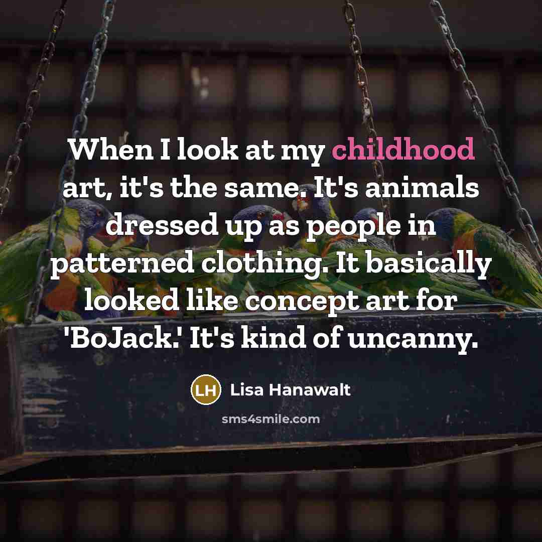 “When I look at my childhood art, it's the same. It's animals dressed up as people in patterned clothing. It basically looked like concept art for 'BoJack.' It's kind of uncanny.” quote by Lisa Hanawalt