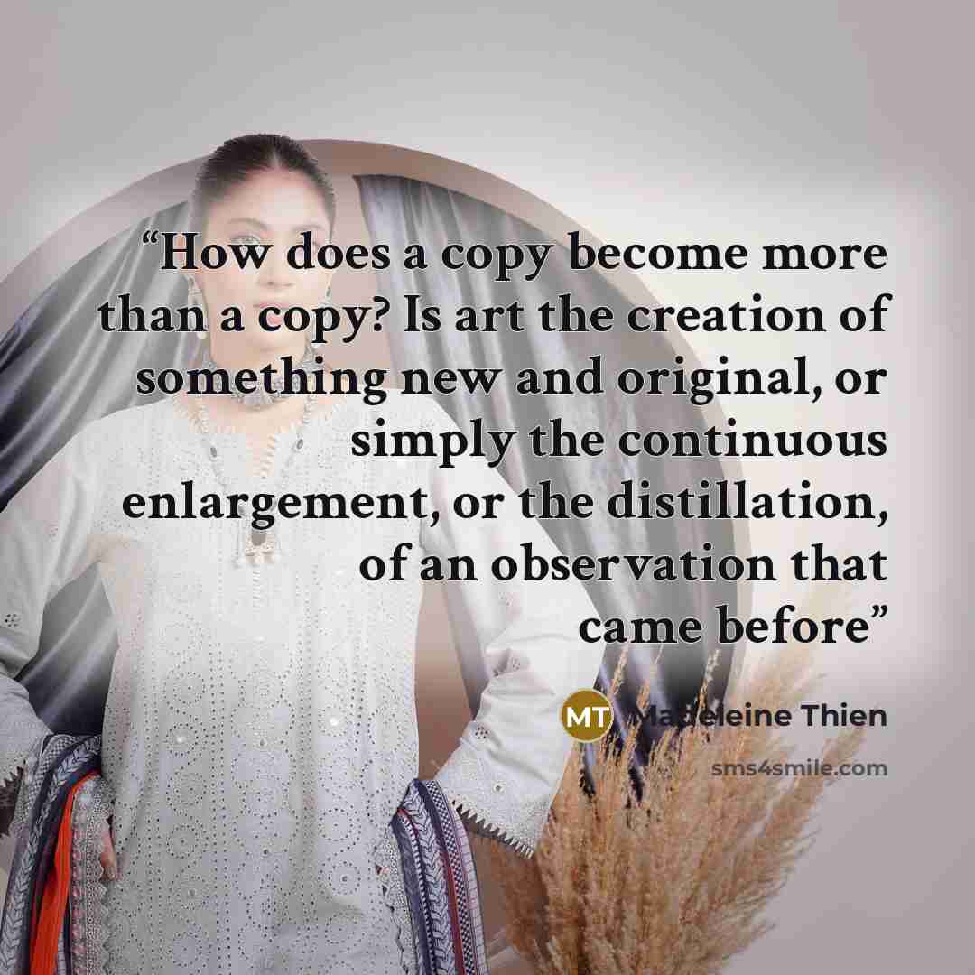 “How does a copy become more than a copy? Is art the creation of something new and original, or simply the continuous enlargement, or the distillation, of an observation that came before” quote by Madeleine Thien