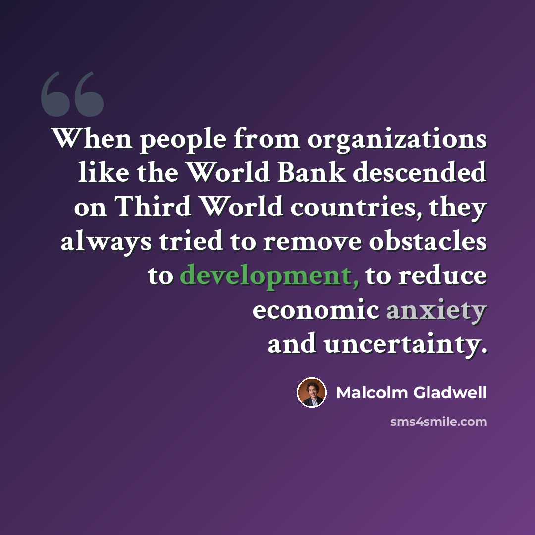 “When people from organizations like the World Bank descended on Third World countries, they always tried to remove obstacles to development, to reduce economic anxiety and uncertainty.” quote by Malcolm Gladwell