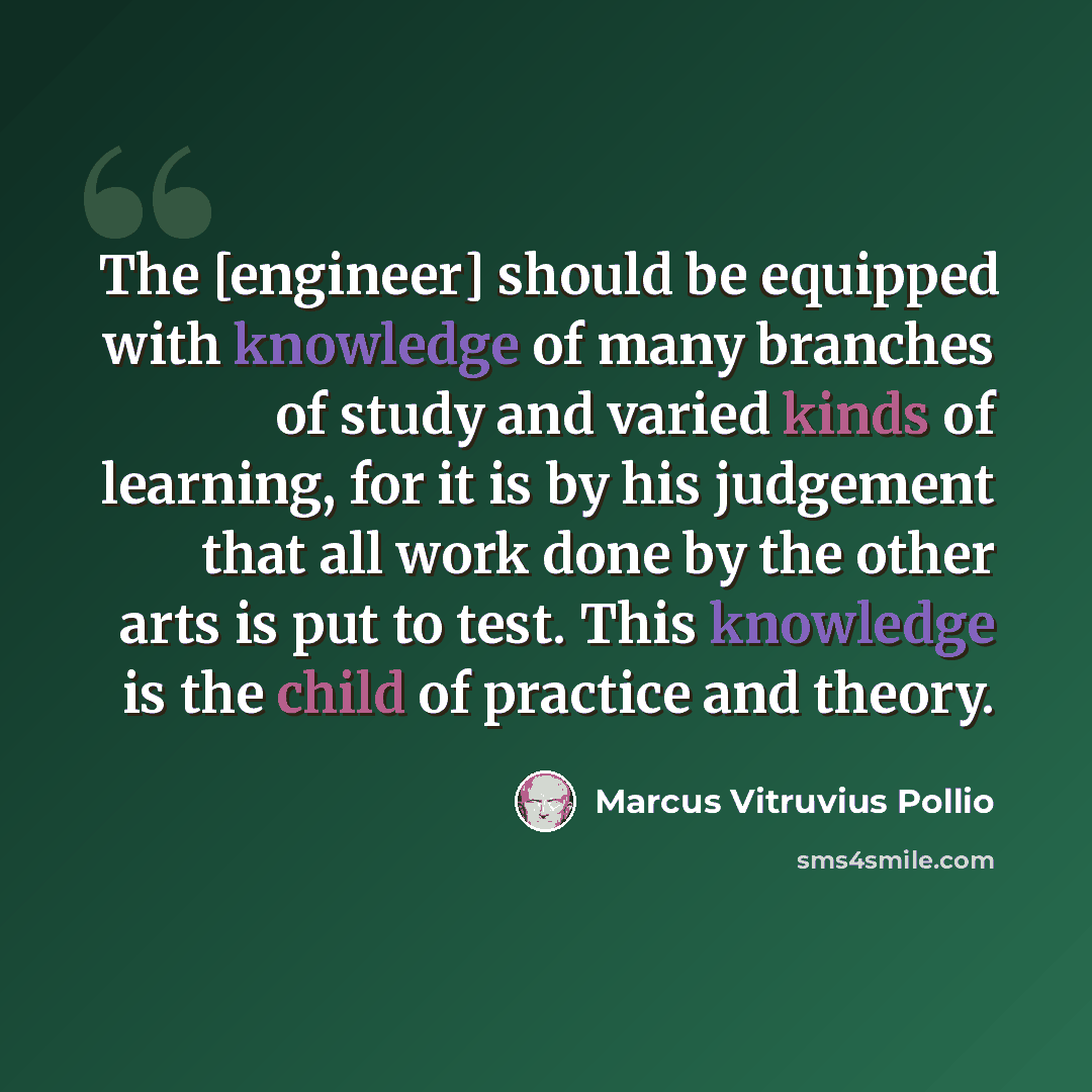 “The [engineer] should be equipped with knowledge of many branches of study and varied kinds of learning, for it is by his judgement that all work done by the other arts is put to test. This knowledge is the child of practice and theory.” quote by Marcus Vitruvius Pollio