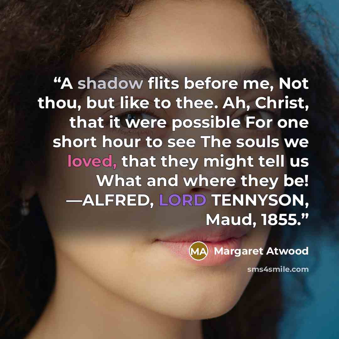 “A shadow flits before me, Not thou, but like to thee. Ah, Christ, that it were possible For one short hour to see The souls we loved, that they might tell us What and where they be! —ALFRED, LORD TENNYSON, Maud, 1855.” quote by Margaret Atwood