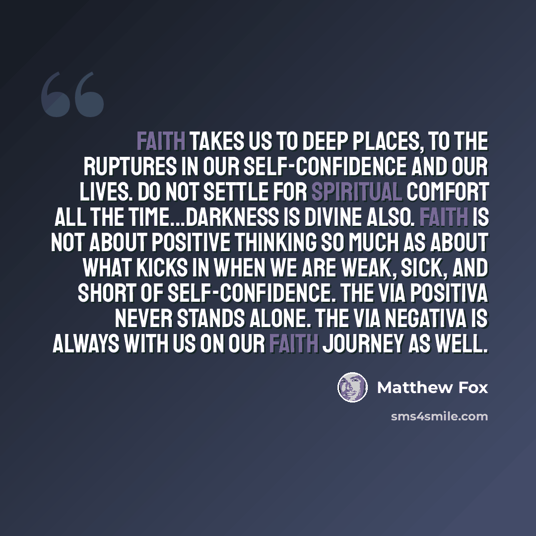 “Faith takes us to deep places, to the ruptures in our self-confidence and our lives. Do not settle for spiritual comfort all the time...Darkness is divine also. Faith is not about positive thinking so much as about what kicks in when we are weak, sick, and short of self-confidence. The via…” quote by Matthew Fox