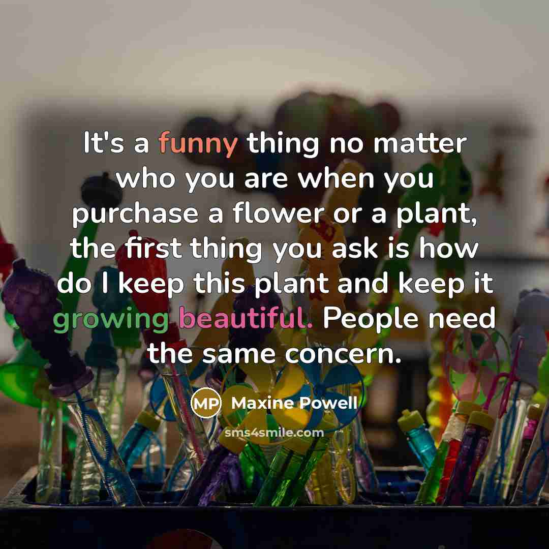 “It's a funny thing no matter who you are when you purchase a flower or a plant, the first thing you ask is how do I keep this plant and keep it growing beautiful. People need the same concern.” quote by Maxine Powell