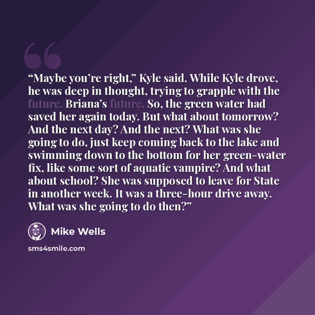“Maybe you’re right,” Kyle said. While Kyle drove, he was deep in thought, trying to grapple with the future. Briana’s future. So, the green water had saved her again today. But what about tomorrow? And the next day? And the next? What was she going to do, just keep coming back to the lake and…” quote by Mike Wells