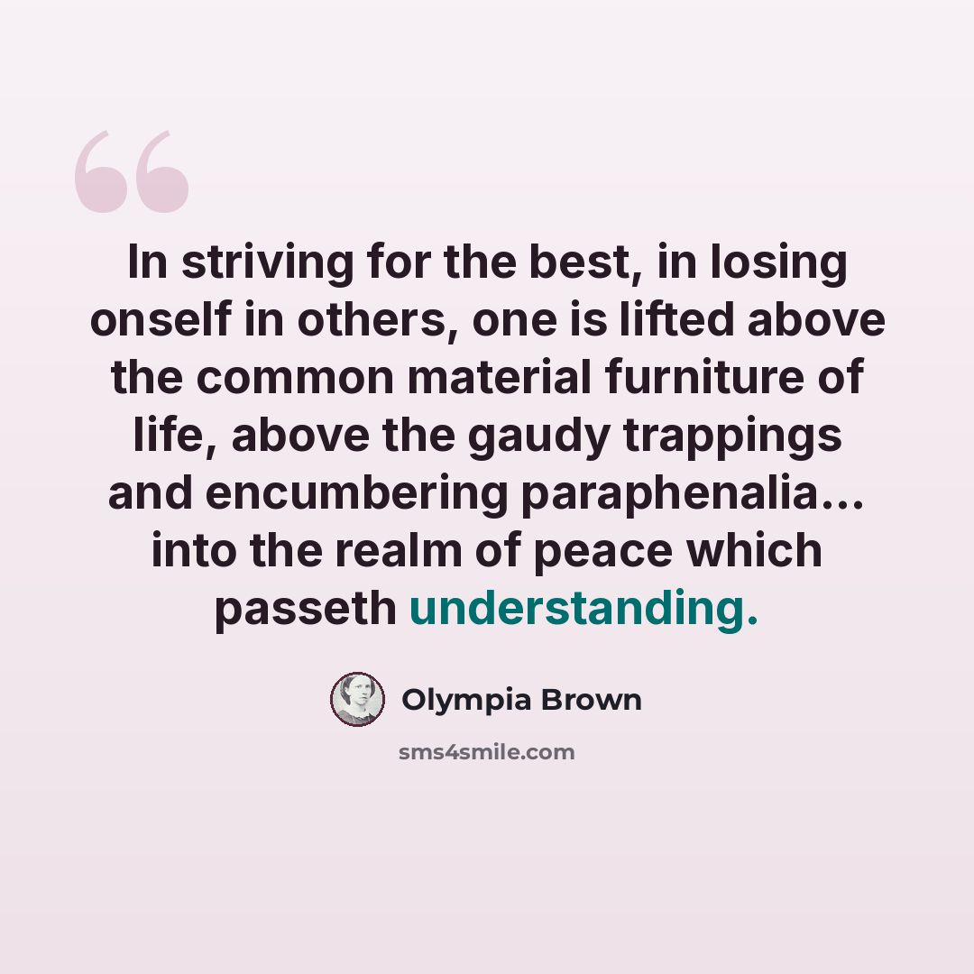 “In striving for the best, in losing onself in others, one is lifted above the common material furniture of life, above the gaudy trappings and encumbering paraphenalia... into the realm of peace which passeth understanding.” quote by Olympia Brown