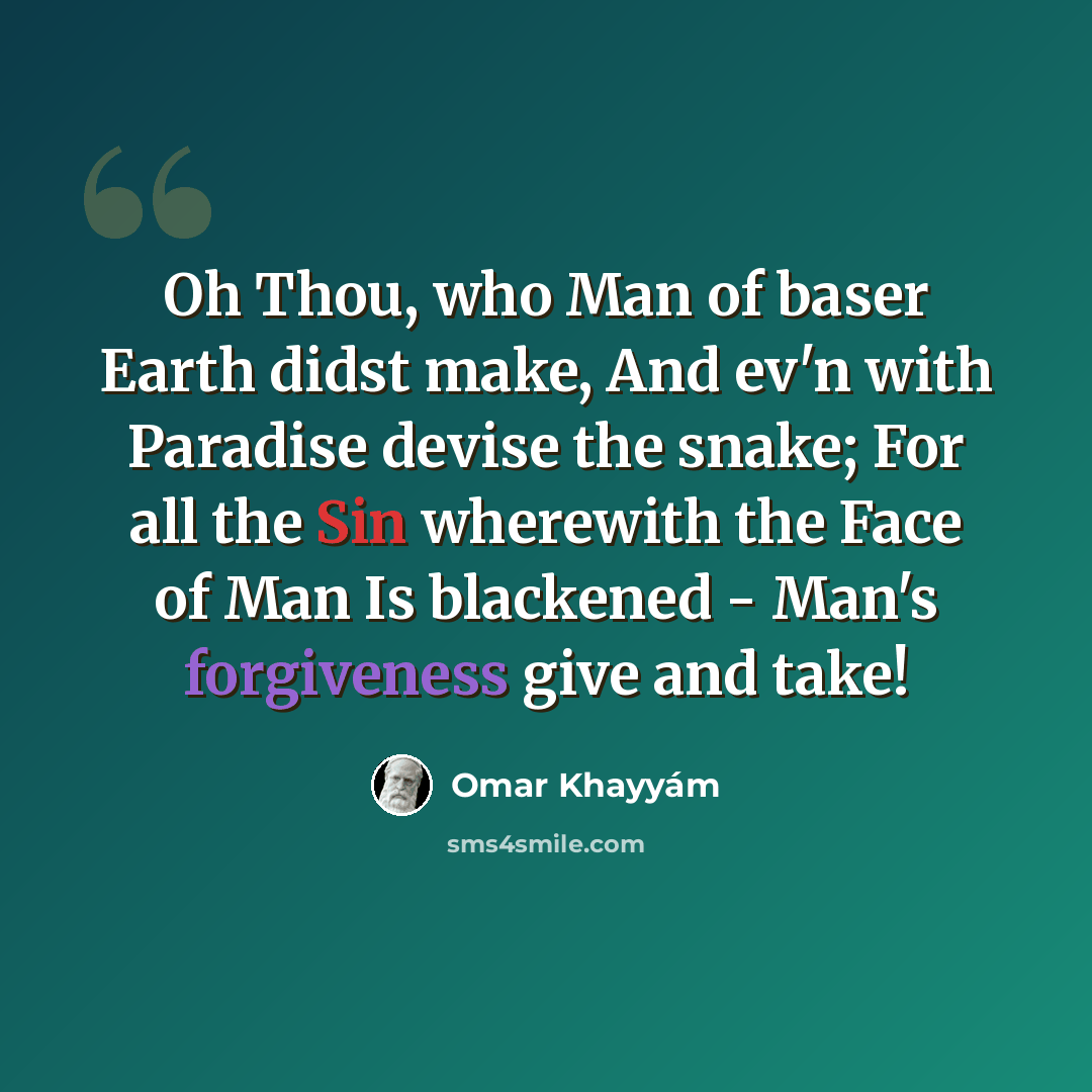 “Oh Thou, who Man of baser Earth didst make, And ev'n with Paradise devise the snake; For all the Sin wherewith the Face of Man Is blackened - Man's forgiveness give and take!” quote by Omar Khayyam