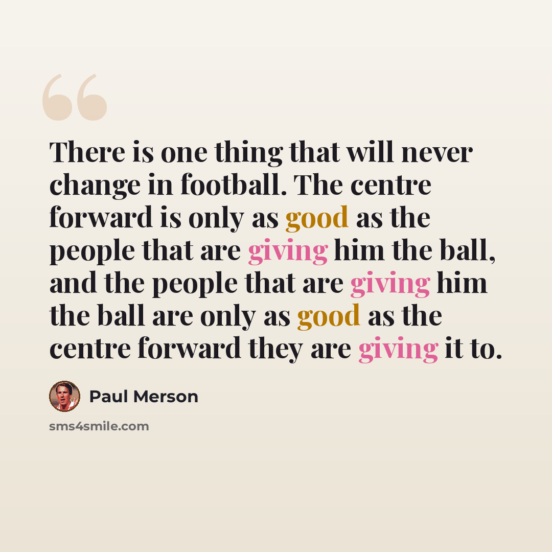 “There is one thing that will never change in football. The centre forward is only as good as the people that are giving him the ball, and the people that are giving him the ball are only as good as the centre forward they are giving it to.” quote by Paul Merson