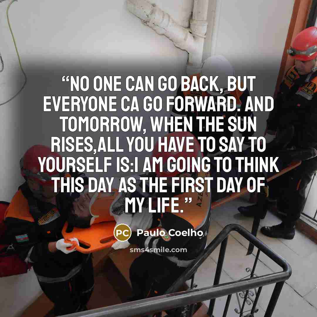 “No one can go back, but everyone ca go forward. And tomorrow, when the sun rises,all you have to say to yourself is:I am going to think this day as the first day of my life.” quote by Paulo Coelho