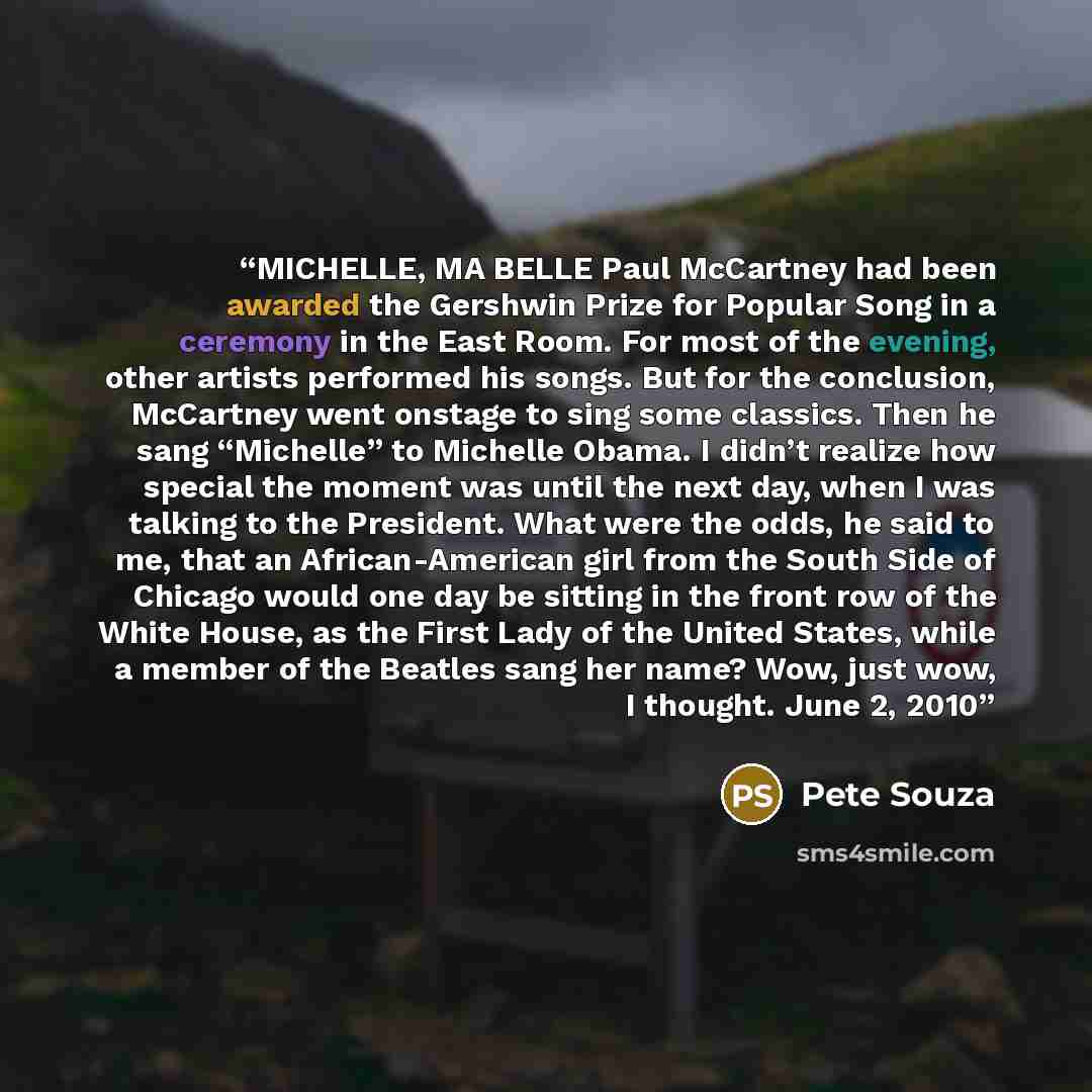 “MICHELLE, MA BELLE Paul McCartney had been awarded the Gershwin Prize for Popular Song in a ceremony in the East Room. For most of the evening, other artists performed his songs. But for the conclusion, McCartney went onstage to sing some classics. Then he sang “Michelle” to Michelle Obama. I…” quote by Pete Souza