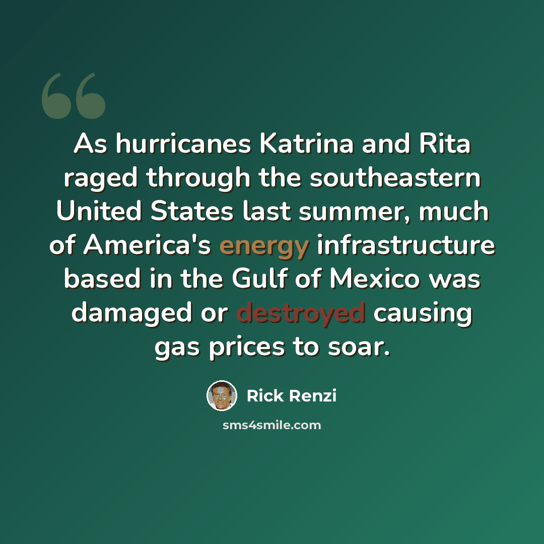 “As hurricanes Katrina and Rita raged through the southeastern United States last summer, much of America's energy infrastructure based in the Gulf of Mexico was damaged or destroyed causing gas prices to soar.” quote by Rick Renzi